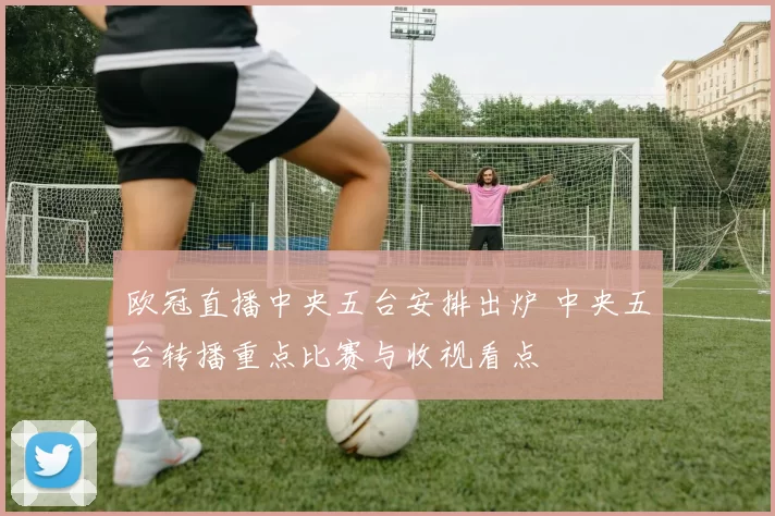 欧冠直播中央五台安排出炉 中央五台转播重点比赛与收视看点