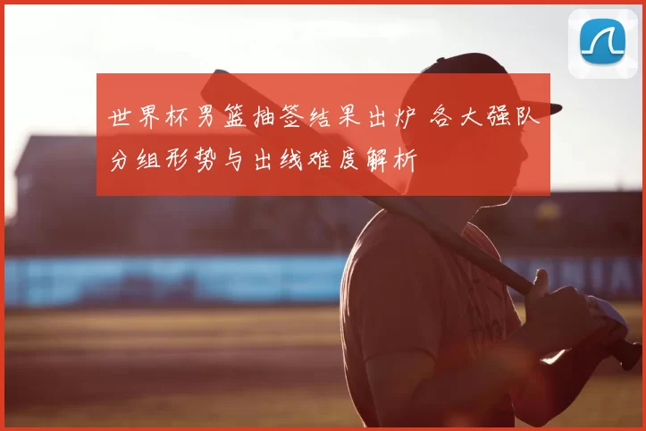 世界杯男篮抽签结果出炉 各大强队分组形势与出线难度解析