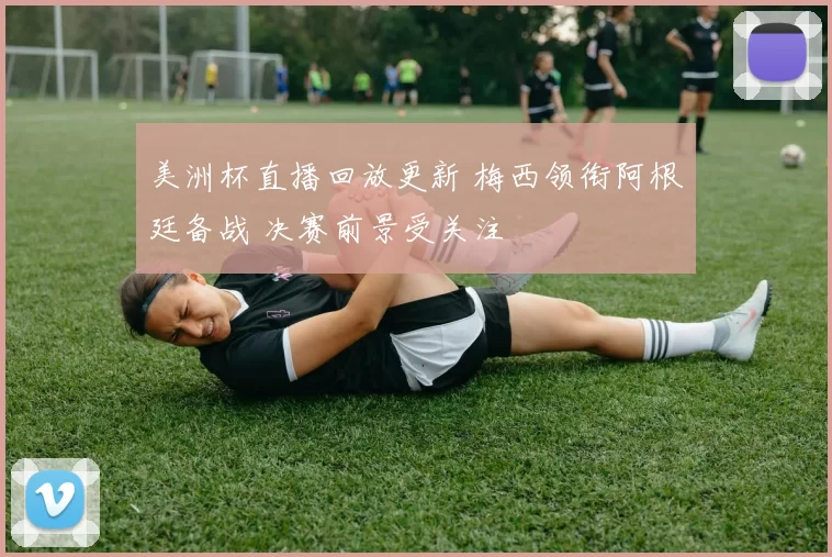 美洲杯直播回放更新 梅西领衔阿根廷备战 决赛前景受关注