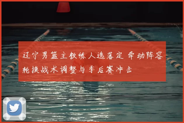 辽宁男篮主教练人选落定 牵动阵容轮换战术调整与季后赛冲击