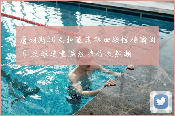 詹姆斯50大扣篮集锦回顾惊艳瞬间 引发球迷重温经典对决热潮