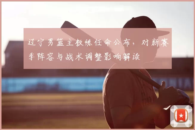 辽宁男篮主教练任命公布，对新赛季阵容与战术调整影响解读