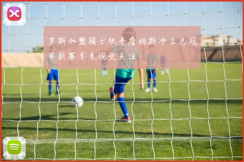 罗斯加盟骑士联手詹姆斯冲击总冠军新赛季表现受关注