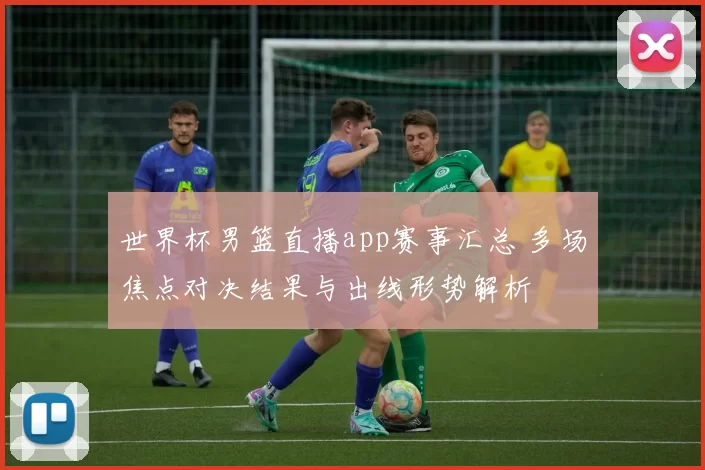 世界杯男篮直播app赛事汇总 多场焦点对决结果与出线形势解析