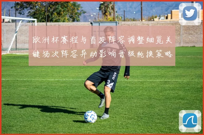 欧洲杯赛程与首发阵容调整细览关键场次阵容异动影响晋级轮换策略