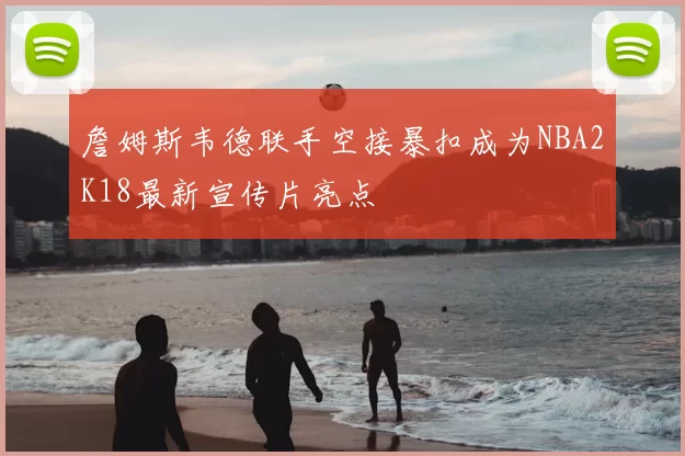 詹姆斯韦德联手空接暴扣成为NBA2K18最新宣传片亮点