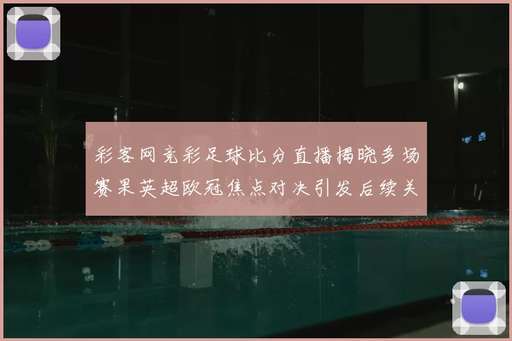 彩客网竞彩足球比分直播揭晓多场赛果英超欧冠焦点对决引发后续关注
