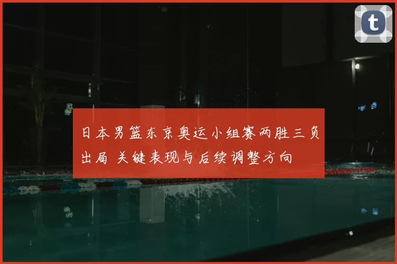 日本男篮东京奥运小组赛两胜三负出局 关键表现与后续调整方向