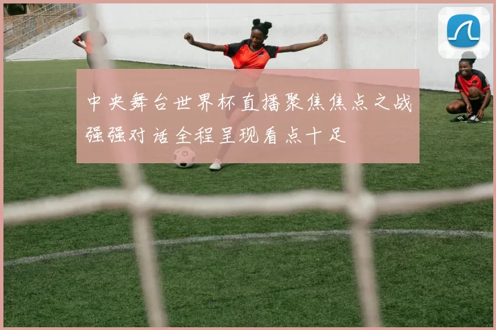 中央舞台世界杯直播聚焦焦点之战强强对话全程呈现看点十足