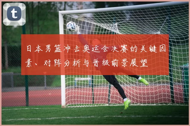 日本男篮冲击奥运会决赛的关键因素、对阵分析与晋级前景展望