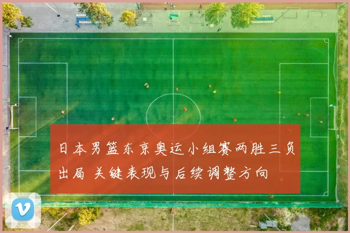 日本男篮东京奥运小组赛两胜三负出局 关键表现与后续调整方向