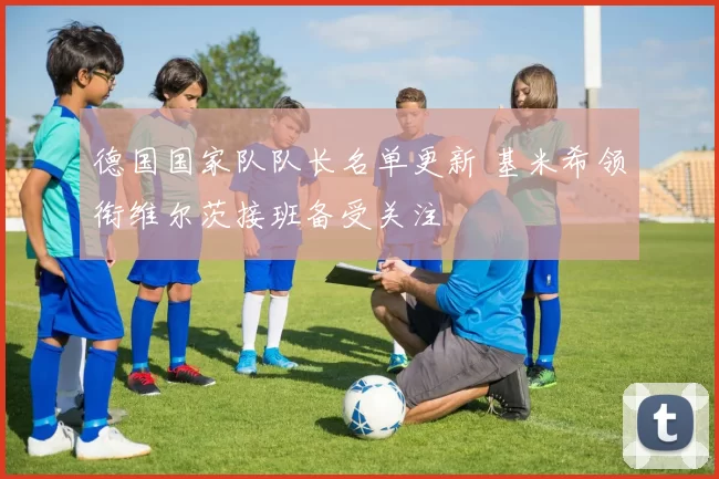 德国国家队队长名单更新 基米希领衔维尔茨接班备受关注