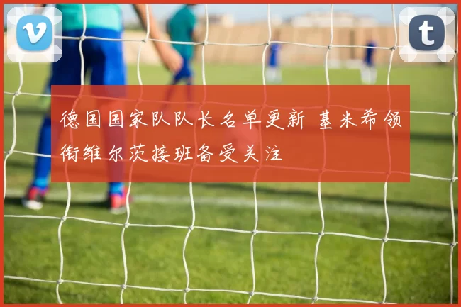 德国国家队队长名单更新 基米希领衔维尔茨接班备受关注