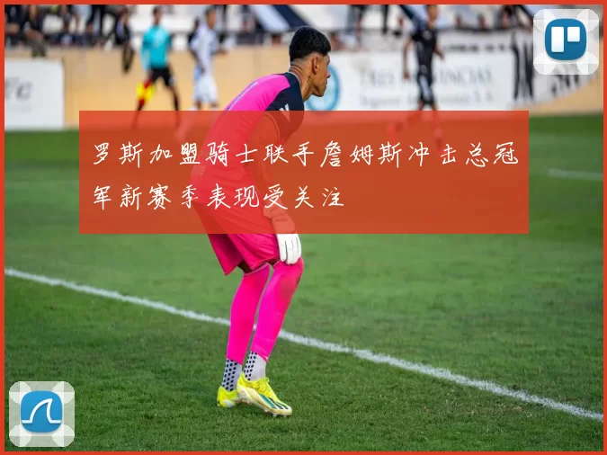 罗斯加盟骑士联手詹姆斯冲击总冠军新赛季表现受关注