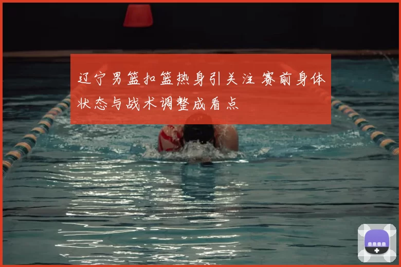 辽宁男篮扣篮热身引关注 赛前身体状态与战术调整成看点