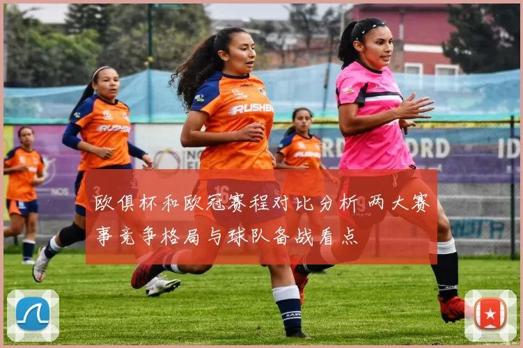 欧俱杯和欧冠赛程对比分析 两大赛事竞争格局与球队备战看点