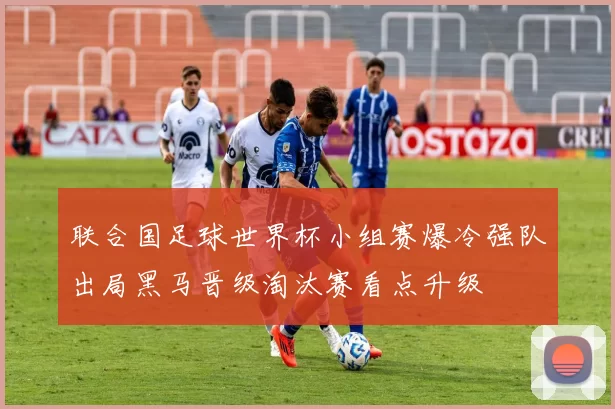 联合国足球世界杯小组赛爆冷强队出局黑马晋级淘汰赛看点升级