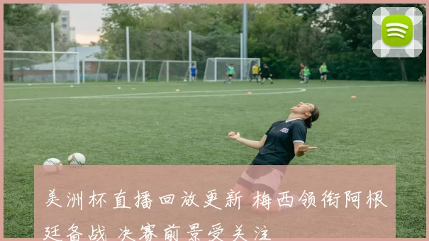 美洲杯直播回放更新 梅西领衔阿根廷备战 决赛前景受关注