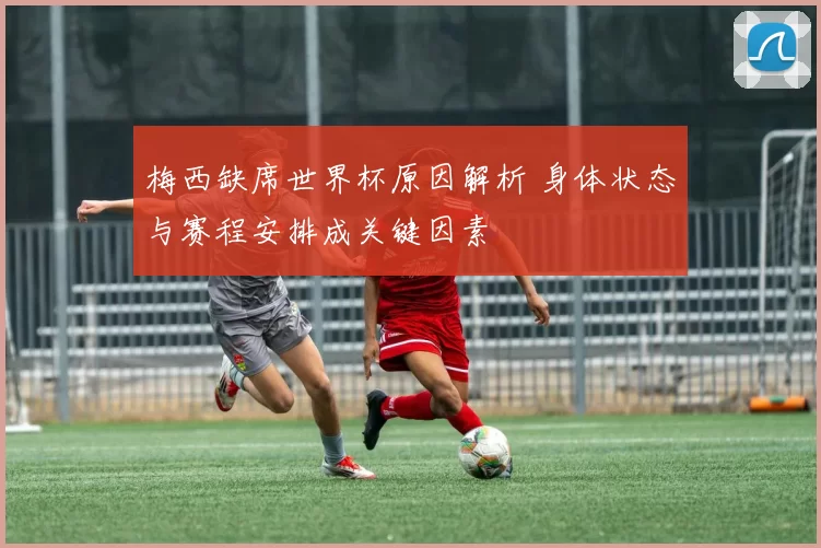 梅西缺席世界杯原因解析 身体状态与赛程安排成关键因素