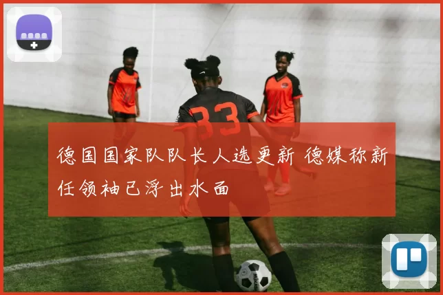 德国国家队队长人选更新 德媒称新任领袖已浮出水面