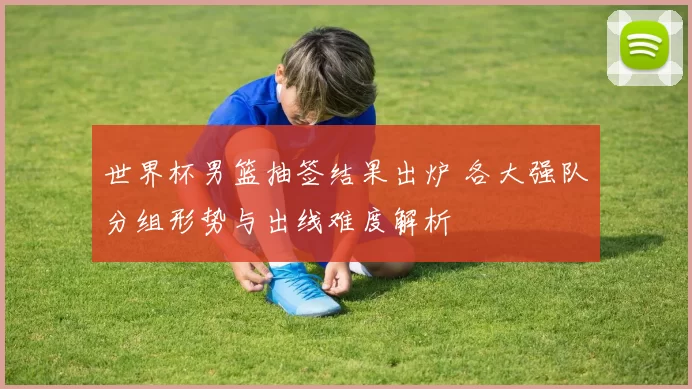 世界杯男篮抽签结果出炉 各大强队分组形势与出线难度解析