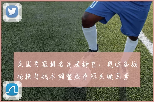美国男篮排名高居榜首，奥运备战轮换与战术调整成夺冠关键因素