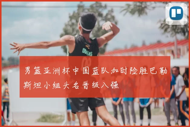 男篮亚洲杯中国蓝队加时险胜巴勒斯坦小组头名晋级八强