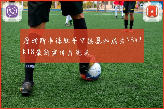 詹姆斯韦德联手空接暴扣成为NBA2K18最新宣传片亮点