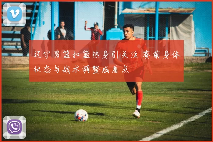 辽宁男篮扣篮热身引关注 赛前身体状态与战术调整成看点