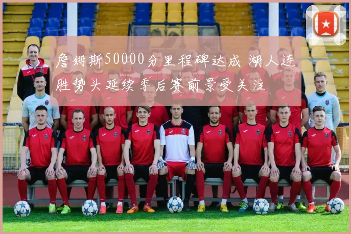 詹姆斯50000分里程碑达成 湖人连胜势头延续季后赛前景受关注